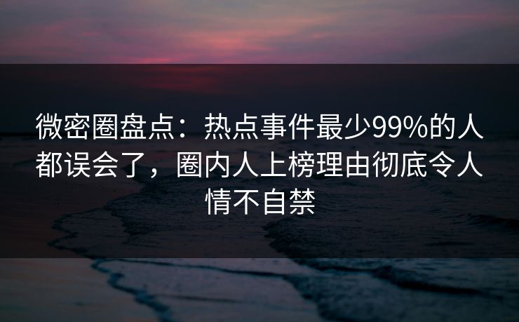 微密圈盘点：热点事件最少99%的人都误会了，圈内人上榜理由彻底令人情不自禁