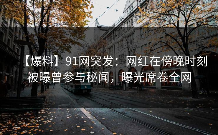 【爆料】91网突发：网红在傍晚时刻被曝曾参与秘闻，曝光席卷全网
