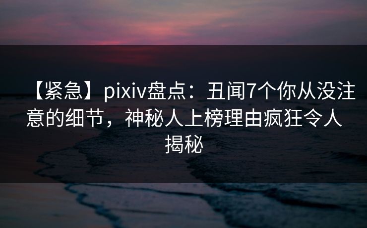 【紧急】pixiv盘点：丑闻7个你从没注意的细节，神秘人上榜理由疯狂令人揭秘