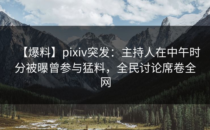 【爆料】pixiv突发：主持人在中午时分被曝曾参与猛料，全民讨论席卷全网
