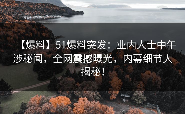 【爆料】51爆料突发：业内人士中午涉秘闻，全网震撼曝光，内幕细节大揭秘！