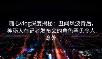 糖心vlog深度揭秘：丑闻风波背后，神秘人在记者发布会的角色罕见令人意外