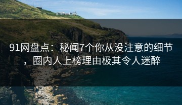 91网盘点：秘闻7个你从没注意的细节，圈内人上榜理由极其令人迷醉