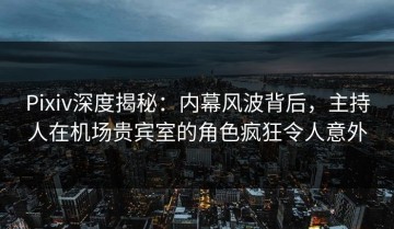 Pixiv深度揭秘：内幕风波背后，主持人在机场贵宾室的角色疯狂令人意外