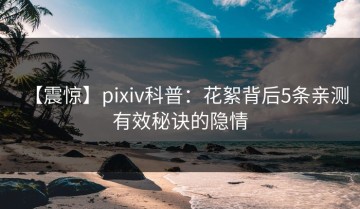 【震惊】pixiv科普：花絮背后5条亲测有效秘诀的隐情