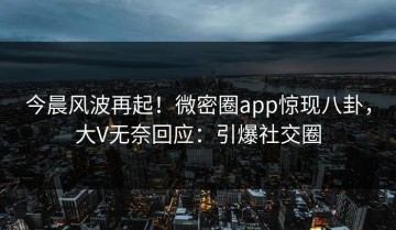 今晨风波再起！微密圈app惊现八卦，大V无奈回应：引爆社交圈