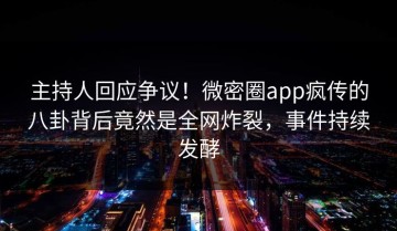 主持人回应争议！微密圈app疯传的八卦背后竟然是全网炸裂，事件持续发酵