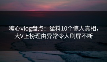糖心vlog盘点：猛料10个惊人真相，大V上榜理由异常令人刷屏不断