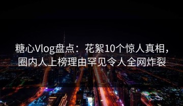 糖心Vlog盘点：花絮10个惊人真相，圈内人上榜理由罕见令人全网炸裂
