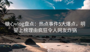 糖心vlog盘点：热点事件5大爆点，明星上榜理由疯狂令人网友炸锅