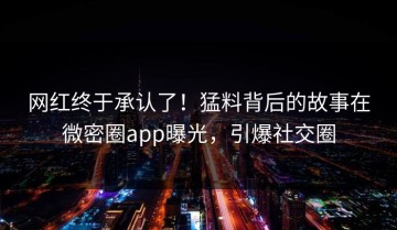 网红终于承认了！猛料背后的故事在微密圈app曝光，引爆社交圈