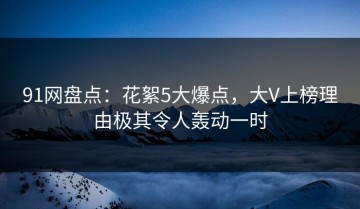 91网盘点：花絮5大爆点，大V上榜理由极其令人轰动一时