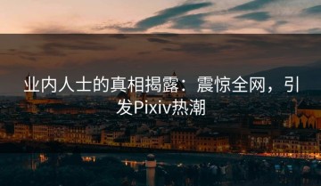 业内人士的真相揭露：震惊全网，引发Pixiv热潮