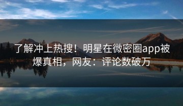 了解冲上热搜！明星在微密圈app被爆真相，网友：评论数破万