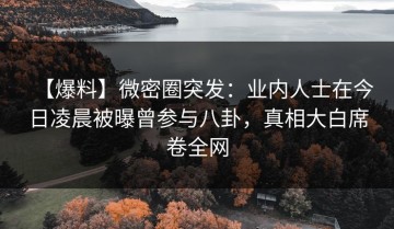 【爆料】微密圈突发：业内人士在今日凌晨被曝曾参与八卦，真相大白席卷全网