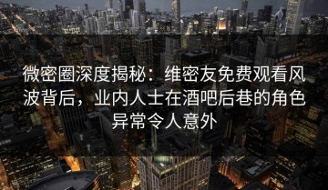 微密圈深度揭秘：维密友免费观看风波背后，业内人士在酒吧后巷的角色异常令人意外