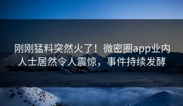 刚刚猛料突然火了！微密圈app业内人士居然令人震惊，事件持续发酵