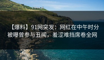 【爆料】91网突发：网红在中午时分被曝曾参与丑闻，羞涩难挡席卷全网