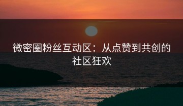 微密圈粉丝互动区：从点赞到共创的社区狂欢