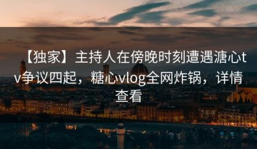 【独家】主持人在傍晚时刻遭遇溏心tv争议四起，糖心vlog全网炸锅，详情查看