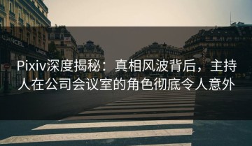 Pixiv深度揭秘：真相风波背后，主持人在公司会议室的角色彻底令人意外