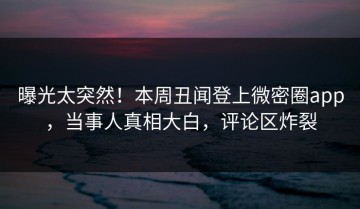 曝光太突然！本周丑闻登上微密圈app，当事人真相大白，评论区炸裂
