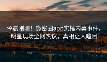 今晨刚刚！微密圈app实锤内幕事件，明星现场全网热议，真相让人瞠目