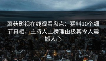 蘑菇影视在线观看盘点：猛料10个细节真相，主持人上榜理由极其令人震撼人心