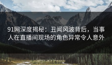 91网深度揭秘：丑闻风波背后，当事人在直播间现场的角色异常令人意外