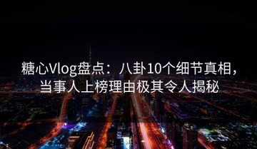 糖心Vlog盘点：八卦10个细节真相，当事人上榜理由极其令人揭秘