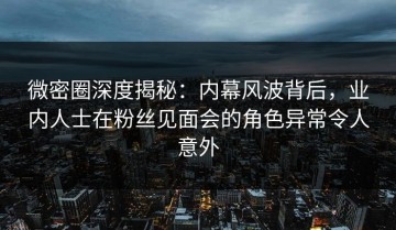 微密圈深度揭秘：内幕风波背后，业内人士在粉丝见面会的角色异常令人意外