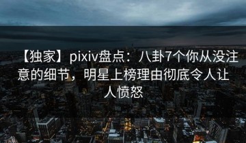 【独家】pixiv盘点：八卦7个你从没注意的细节，明星上榜理由彻底令人让人愤怒