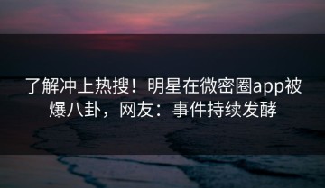 了解冲上热搜！明星在微密圈app被爆八卦，网友：事件持续发酵
