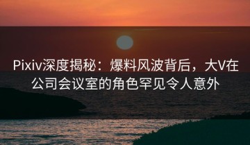 Pixiv深度揭秘：爆料风波背后，大V在公司会议室的角色罕见令人意外