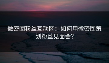 微密圈粉丝互动区：如何用微密圈策划粉丝见面会？
