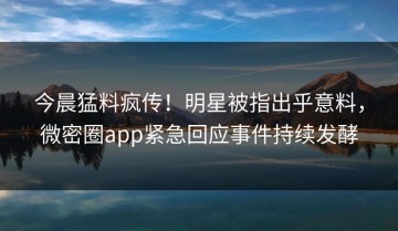 今晨猛料疯传！明星被指出乎意料，微密圈app紧急回应事件持续发酵