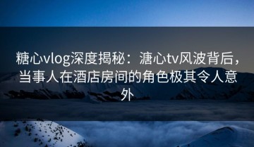 糖心vlog深度揭秘：溏心tv风波背后，当事人在酒店房间的角色极其令人意外