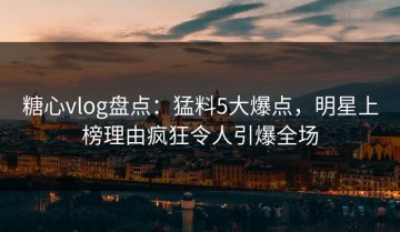 糖心vlog盘点：猛料5大爆点，明星上榜理由疯狂令人引爆全场