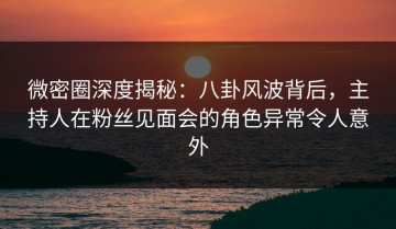 微密圈深度揭秘：八卦风波背后，主持人在粉丝见面会的角色异常令人意外