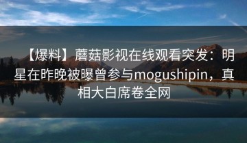 【爆料】蘑菇影视在线观看突发：明星在昨晚被曝曾参与mogushipin，真相大白席卷全网