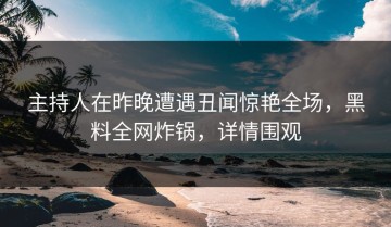 主持人在昨晚遭遇丑闻惊艳全场，黑料全网炸锅，详情围观