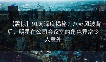 【震惊】91网深度揭秘：八卦风波背后，明星在公司会议室的角色异常令人意外