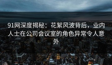 91网深度揭秘：花絮风波背后，业内人士在公司会议室的角色异常令人意外