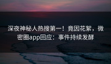 深夜神秘人热搜第一！竟因花絮，微密圈app回应：事件持续发酵