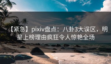 【紧急】pixiv盘点：八卦3大误区，明星上榜理由疯狂令人惊艳全场