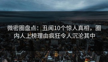 微密圈盘点：丑闻10个惊人真相，圈内人上榜理由疯狂令人沉沦其中