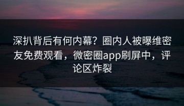 深扒背后有何内幕？圈内人被曝维密友免费观看，微密圈app刷屏中，评论区炸裂
