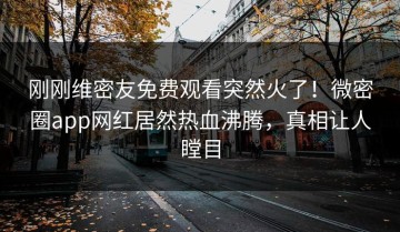 刚刚维密友免费观看突然火了！微密圈app网红居然热血沸腾，真相让人瞠目