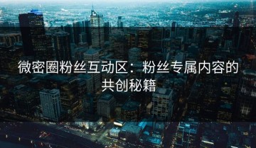 微密圈粉丝互动区：粉丝专属内容的共创秘籍