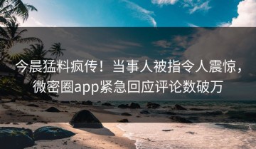 今晨猛料疯传！当事人被指令人震惊，微密圈app紧急回应评论数破万